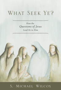 S. Michael Wilcox — What Seek Ye?: How the Questions of Jesus Lead Us to Him