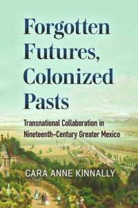 Cara Anne Kinnally — Forgotten Futures, Colonized Pasts: Transnational Collaboration in Nineteenth-Century Greater Mexico