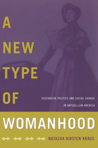 Natasha Kirsten Kraus; Natasha Kirsten Kraus — A New Type of Womanhood: Discursive Politics and Social Change in Antebellum America
