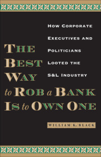 Black, William K — The Best Way to Rob a Bank Is to Own One How Corporate Executives and Politicians Looted the S & L Industry