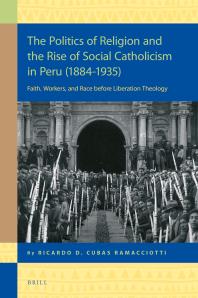 Ricardo Daniel Cubas Ramacciotti — The Politics of Religion and the Rise of Social Catholicism in Peru (1884-1935) : Faith, Workers and Race Before Liberation Theology