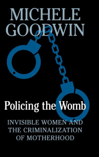 Michele Goodwin — Policing the Womb: Invisible Women and the Criminalization of Motherhood