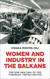 Chiara Bonfiglioli — Women and Industry in the Balkans: The Rise and Fall of the Yugoslav Textile Sector