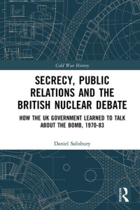 Daniel Salisbury — Secrecy, Public Relations and the British Nuclear Debate: How the UK Government Learned to Talk about the Bomb, 1970–83 (Cold War History)