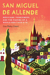 Lisa Pinley Covert — San Miguel de Allende: Mexicans, Foreigners, and the Making of a World Heritage Site
