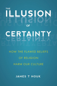 Houk, James Titus — The illusion of certainty: how the flawed beliefs of religion harm our culture