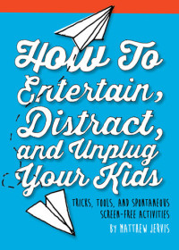 Matthew Jervis — How to Entertain, Distract, and Unplug Your Kids: Tricks, Tools, and Spontaneous Screen-Free Activities