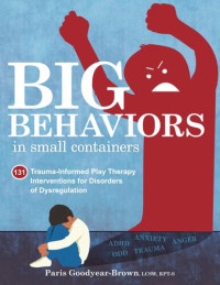 Paris Goodyear-Brown — Big Behaviors in Small Containers: 131 Trauma-Informed Play Therapy Interventions for Disorders of Dysregulation