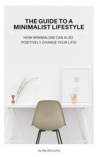 Mia McCarthy — The Guide To A Minimalist Lifestyle: How Minimalism Can Also Positively Change Your Life!