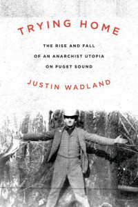 Justin Wadland — Trying Home: The Rise and Fall of an Anarchist Utopia on Puget Sound