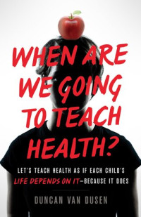 Duncan Van Dusen — When Are We Going to Teach Health?: Let's Teach Health as If Each Child's Life Depends on It – Because It Does