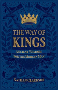 Nathan Clarkson — The Way of Kings: Ancient Wisdom for the Modern Man