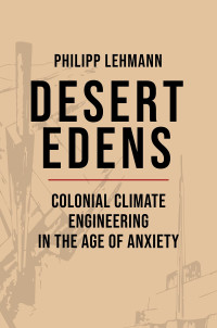 Philipp Lehmann — Desert Edens: Colonial Climate Engineering in the Age of Anxiety