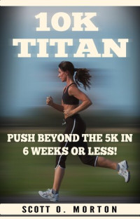 Scott O. Morton — 10K Titan: Push Beyond the 5K in 6 Weeks or Less!