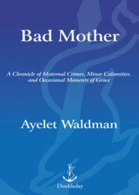 Waldman, Ayelet — Bad mother: a chronicle of maternal crimes, minor calamities, and occasional moments of grace