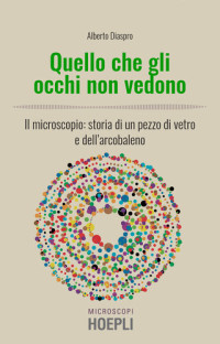 Alberto Diaspro — Quello che gli occhi non vedono. Il microscopio: storia di un pezzo di vetro e dell’arcobaleno