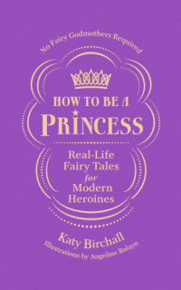 Katy Birchall — How to Be a Princess : Real-Life Fairy Tales for Modern Heroines