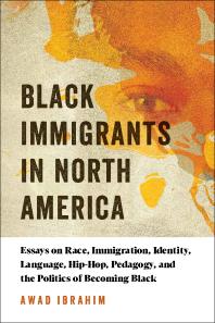 Awad Ibrahim — Black Immigrants in North America : Essays on Race, Immigration, Identity, Language, Hip-Hop, Pedagogy, and the Politics of Becoming Black