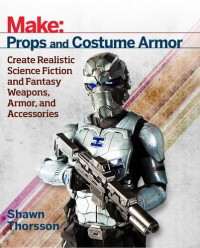 Shawn Thorsson — Make: Props and Costume Armor. Create Realistic Science Fiction and Fantasy Weapons, Armor and Accessories