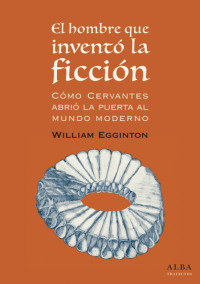 William Egginton — El hombre que inventó la ficción: cómo Cervantes abrió la puerta al mundo Moderno