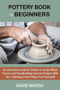 Marsh Wade — Pottery Book for Beginners: An Instruction Guide for Potters to Sculpt Wheel Thrown and Handbuilding Ceramic Projects With Tips, Techniques and Pottery Tools Included