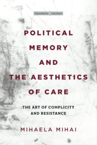 Mihaela Mihai — Political Memory and the Aesthetics of Care: The Art of Complicity and Resistance