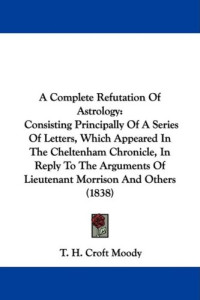 T. H. Croft Moody — A Complete Refutation Of Astrology: Consisting Principally Of A Series Of Letters, Which Appeared In The Cheltenham Chronicle, In Reply To The Arguments Of Lieutenant Morrison And Others (1838)