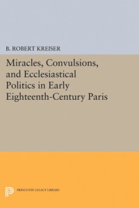 B. Robert Kreiser — Miracles, Convulsions, and Ecclesiastical Politics in Early Eighteenth-Century Paris