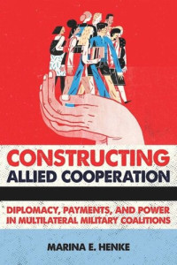 Marina E. Henke — Constructing Allied Cooperation: Diplomacy, Payments, and Power in Multilateral Military Coalitions