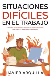 Javier Arquilla — Situaciones Difíciles en el Trabajo: Cómo Lidiar con los Problemas más Comunes que nos Enfrentamos en el Trabajo y a Poner Límites Correctamente