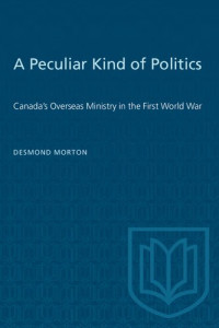 Desmond Morton — A Peculiar Kind of Politics : Canada's Overseas Ministry in the First World War