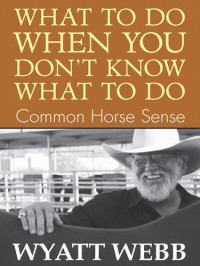 Wyatt Webb — What To Do When You Don't Know What To Do: Common Horse Sense