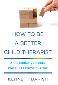 Kenneth Barish — How to Be a Better Child Therapist: An Integrative Model for Therapeutic Change