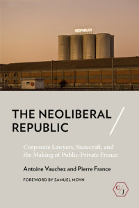 Antoine Vauchez, Pierre France — The Neoliberal Republic: Corporate Lawyers, Statecraft, and the Making of Public-Private France (Corpus Juris: The Humanities in Politics and Law)