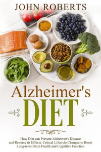 John Roberts — Alzheimers Diet: How Diet can Prevent Alzheimer's Disease and Reverse its Effects. Critical Lifestyle Changes to Boost Long-term Brain Health and Cognitive Power