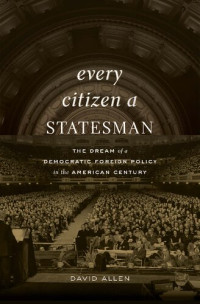 David Allen — Every Citizen a Statesman: The Dream of a Democratic Foreign Policy in the American Century