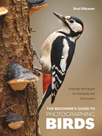 Rosl Rössner — The Beginner's Guide to Photographing Birds: Essential Techniques for Hobbyists and Bird Lovers