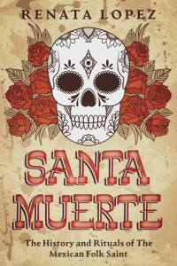 Renata Lopez — Santa Muerte: The History and Rituals of the Mexican Folk Saint