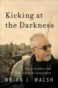 Brian J. Walsh — Kicking at the Darkness: Bruce Cockburn and the Christian Imagination