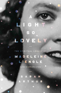 Sarah Arthur — A light so lovely: the spiritual legacy of Madeleine L'Engle, author of A Wrinkle in Time