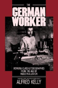 Alfred H. Kelly — The German Worker: Working-Class Autobiographies from the Age of Industrialization