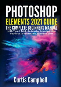 Curtis Campbell — Photoshop Elements 2021 Guide: The Complete Beginners Manual with Tips & Tricks to Master Amazing New Features in Photoshop Elements 2021