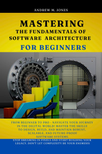 Jones, Andrew M. — Mastering the Fundamentals of Software Architecture for Beginners: From Beginner to Pro - Navigate Your Journey in the Digital World! Master the Skills to Design, Build, and ... Software system.