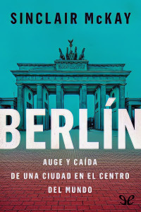 Sinclair McKay — Berlín: Auge y caída de una ciudad en el centro del mundo