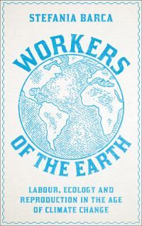 Stefania Barca — Workers of the Earth: Labour, Ecology and Reproduction in the Age of Climate Change