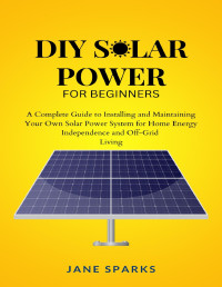 Jane Sparks — DIY Solar Power For Beginners: A Complete Guide To Installing And Maintaining Your Own Solar Power System