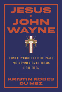 Kristin Kobes Du Mez — Jesus e John Wayne: Como o evangelho foi cooptado por movimentos culturais e políticos