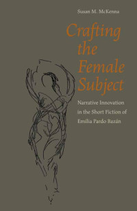 Susan M. McKenna — Crafting the Female Subject: Narrative Innovation in the Short Fiction of Emilia Pardo Bazan