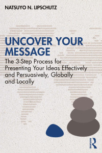 Natsuyo N. Lipschutz — Uncover Your Message: The 3-Step Process for Presenting Your Ideas Effectively and Persuasively, Globally and Locally