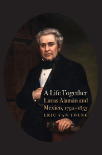 Eric Van Young — A Life Together: Lucas Alaman and Mexico, 1792 -1853